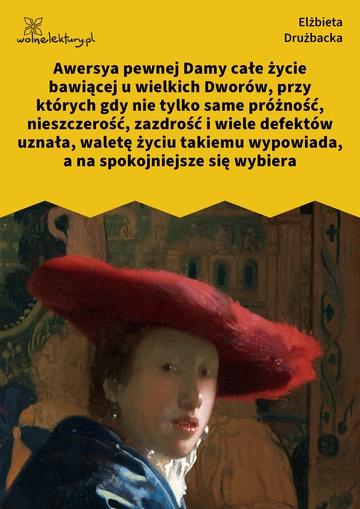 Awersya pewnej Damy całe życie bawiącej u wielkich Dworów, przy których gdy nie tylko same próżność, nieszczerość, zazdrość i wiele defektów uznała, waletę życiu takiemu wypowiada, a na spokojniejsze się wybiera
